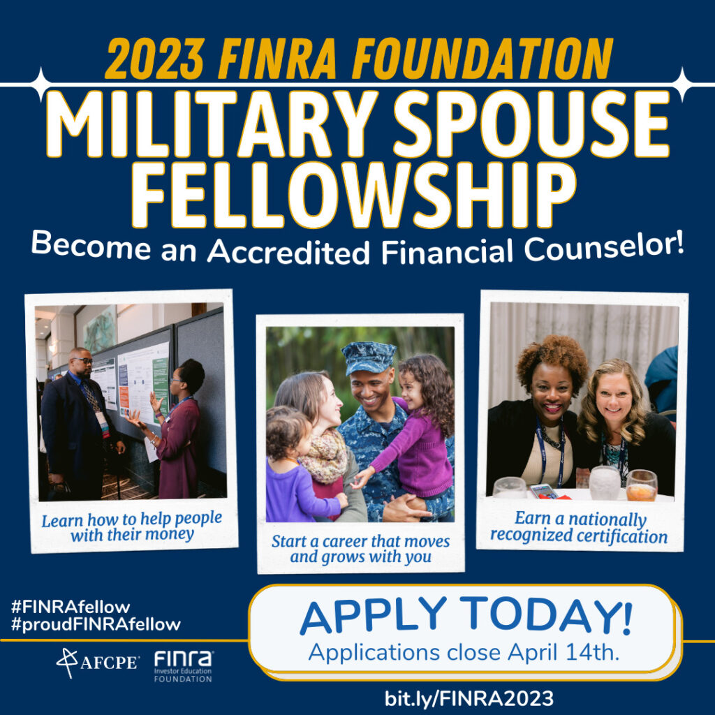 The FINRA Foundation Military Spouse Fellowship Program offers military spouses the opportunity to earn a career-enhancing credential—the Accredited Financial Counselor® certificate—while providing financial counseling and education to the military community. The fellowship covers the costs associated with completing the AFC® training and testing.
The FINRA Foundation launched this innovative program in 2006 as a partnership with AFCPE (the Association for Financial Counseling and Planning Education) and the National Military Family Association. Today, Spouse Fellows—whether candidates or graduates—serve in critical, paid or volunteer positions throughout the military community. Moreover, participants have provided financial counseling and education to hundreds of thousands of service members and military families.
