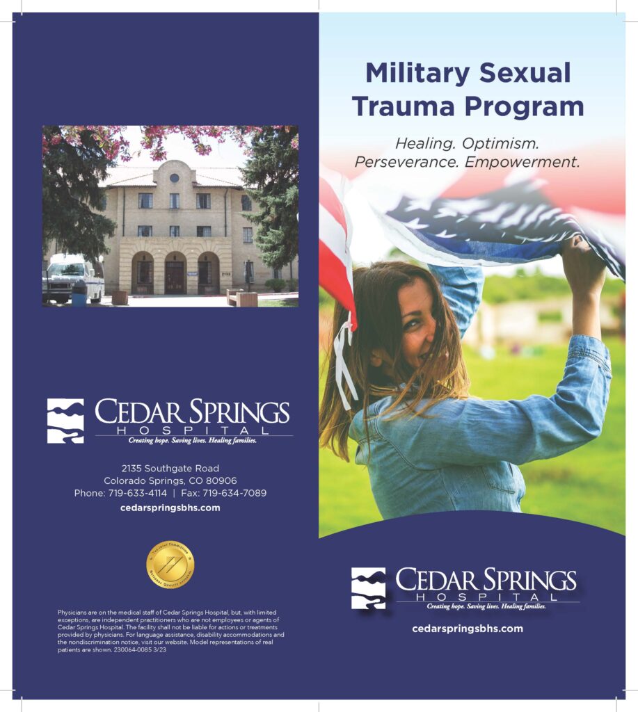Our military sexual trauma program provides a place for Active Duty Female Service Members, or Female Veterans, who suffer from post-traumatic disorder or related disorders that are in need of a place to process their military sexual trauma, build their self-confidence and self-esteem, gain validation and find support. 
Location:
Cedar Springs Hospital 
2135 South Gate Road 
Colorado Springs, CO 80906
When:
Monday- Friday 9 AM to 3 PM.
Please call the Military Liason for more information at (719)210-0534.