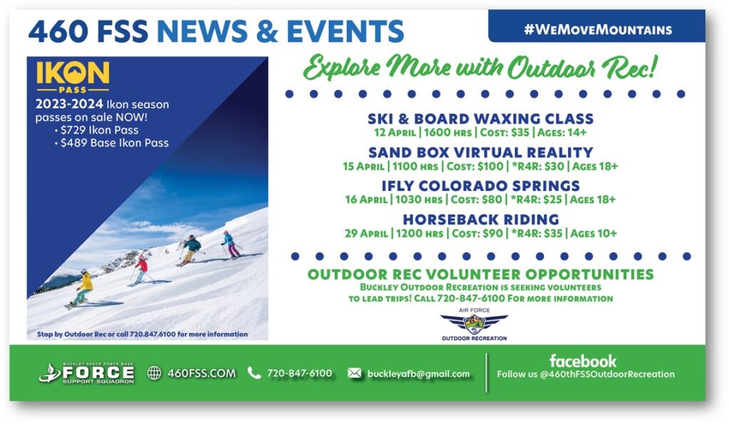460 FSS News & Event is partnering up with IKON PASS to provide fun activities throughout the month of April. 
Also, Buckley Outdoor Recreation is seeking volunteers. Lead trips and help out with all the attendees. Be a part of something bigger! 
April 15th, 2023 Sand Box Virtual Reality.
April 16th, 2023 IFLY Colorado Springs.
April 19th, 2023 Horse Back Riding.  

For more information, 
Call (720)847-6100 or email buckleyafb@gmail.com